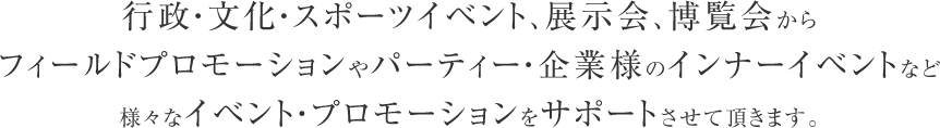 行政・文化・スポーツイベント、展示会、博覧会からフィールドプロモーションやパーティー・企業様のインナーイベントなど様々なイベント・プロモーションをサポートさせて頂きます。